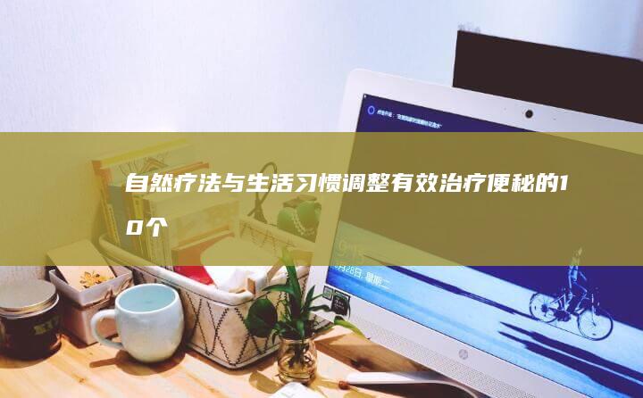 自然疗法与生活习惯调整：有效治疗便秘的10个实用技巧